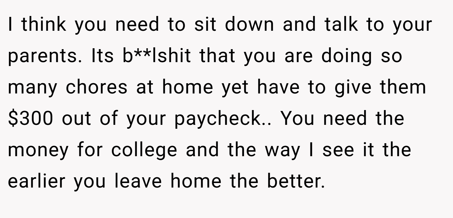 I think you need to sit down and talk to your parents. Its b**lshit that you are doing so many chores at home yet have to give them $300 out of your paycheck.. You need the money for college and the way I see it the earlier you leave home the better.