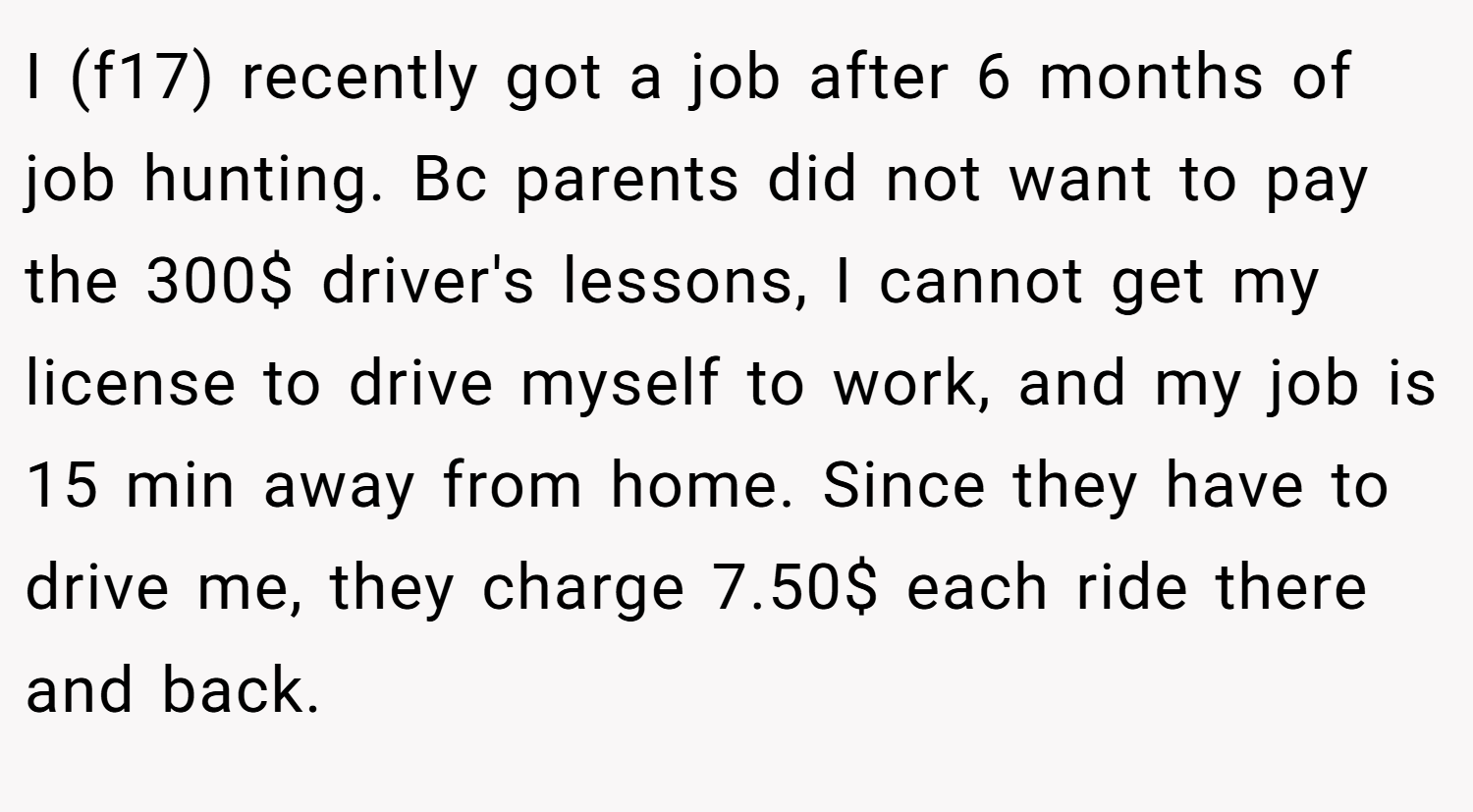 I (f17) recently got a job after 6 months of job hunting. Bc parents did not want to pay the 300$ driver's lessons, I cannot get my license to drive myself to work, and my job is 15 min away from home. Since they have to drive me, they charge 7.50$ each ride there and back.