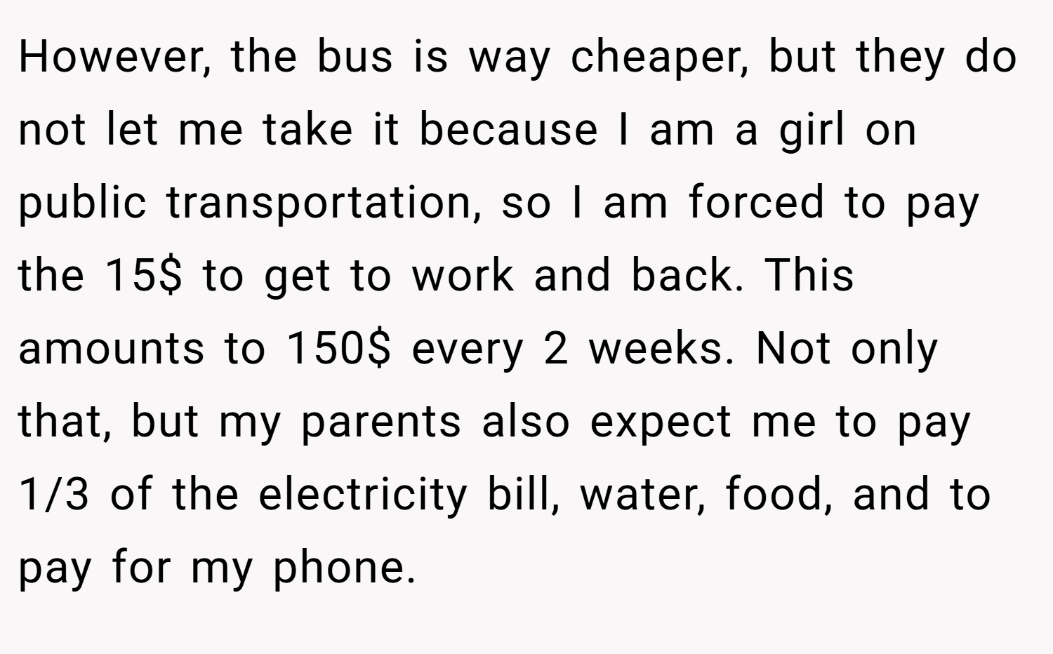 However, the bus is way cheaper, but they do not let me take it because I am a girl on public transportation, so I am forced to pay the 15$ to get to work and back. This amounts to 150$ every 2 weeks. Not only that, but my parents also expect me to pay 1/3 of the electricity bill, water, food, and to pay for my phone.