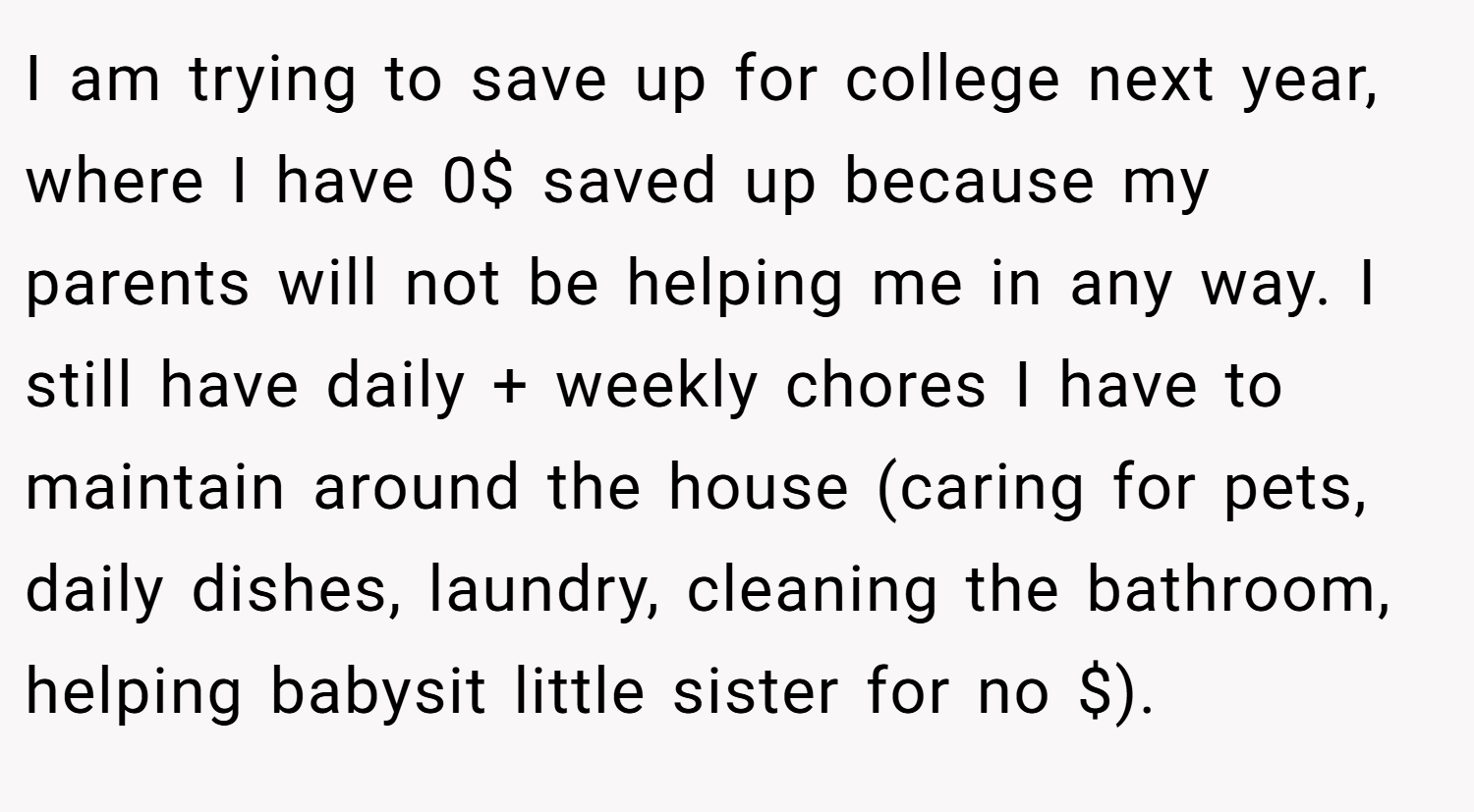 I am trying to save up for college next year, where I have 0$ saved up because my parents will not be helping me in any way. I still have daily + weekly chores I have to maintain around the house (caring for pets, daily dishes, laundry, cleaning the bathroom, helping babysit little sister for no $).