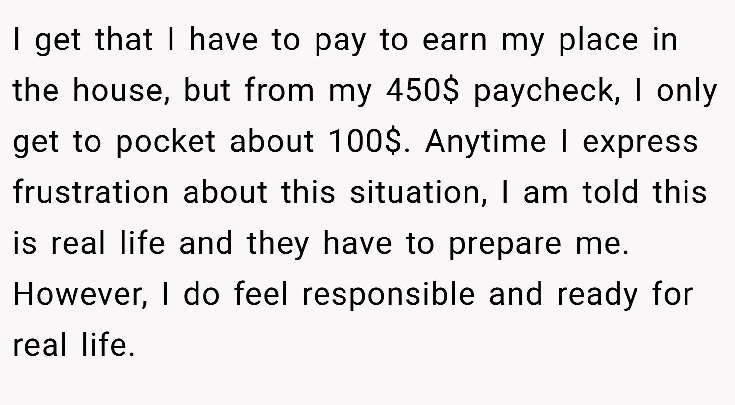 I get that I have to pay to earn my place in the house, but from my 450$ paycheck, I only get to pocket about 100$. Anytime I express frustration about this situation, I am told this is real life and they have to prepare me. However, I do feel responsible and ready for real life.