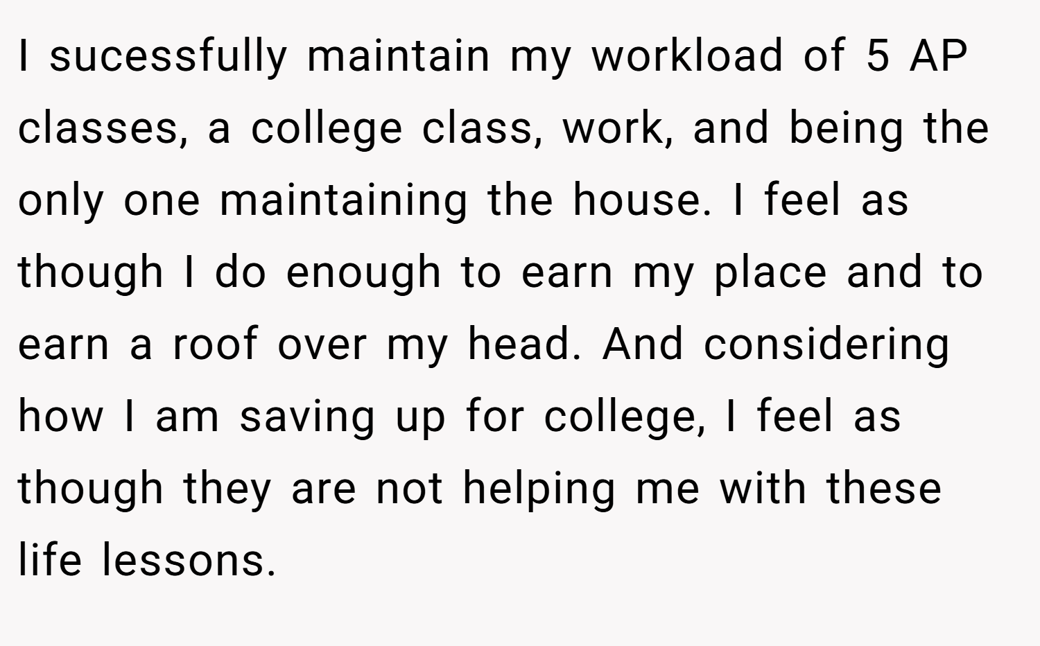 I sucessfully maintain my workload of 5 AP classes, a college class, work, and being the only one maintaining the house. I feel as though I do enough to earn my place and to earn a roof over my head. And considering how I am saving up for college, I feel as though they are not helping me with these life lessons.
