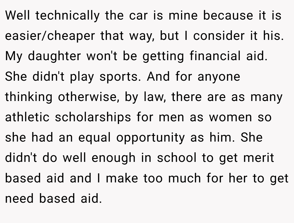 Well technically the car is mine because it is easier/cheaper that way, but I consider it his. My daughter won't be getting financial aid. She didn't play sports. And for anyone thinking otherwise, by law, there are as many athletic scholarships for men as women so she had an equal opportunity as him. She didn't do well enough in school to get merit based aid and I make too much for her to get need based aid.