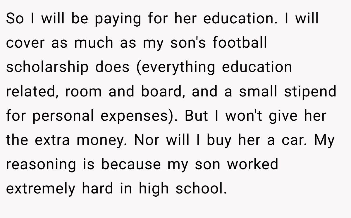 So I will be paying for her education. I will cover as much as my son's football scholarship does (everything education related, room and board, and a small stipend for personal expenses). But I won't give her the extra money. Nor will I buy her a car. My reasoning is because my son worked extremely hard in high school.