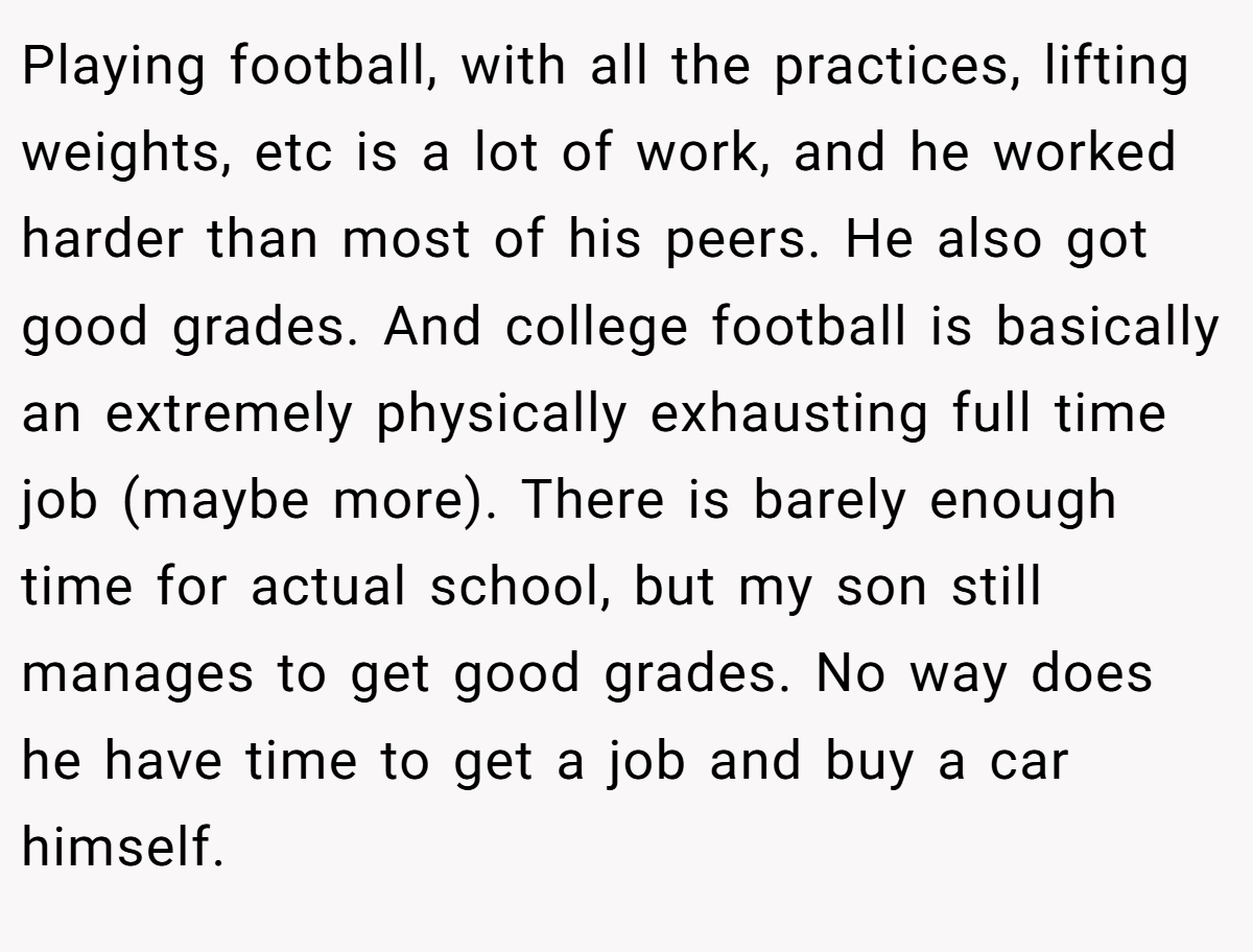 Playing football, with all the practices, lifting weights, etc is a lot of work, and he worked harder than most of his peers. He also got good grades. And college football is basically an extremely physically exhausting full time job (maybe more). There is barely enough time for actual school, but my son still manages to get good grades. No way does he have time to get a job and buy a car himself.