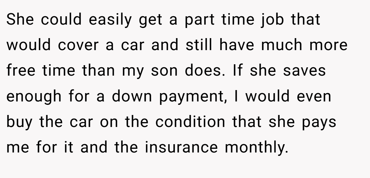 She could easily get a part time job that would cover a car and still have much more free time than my son does. If she saves enough for a down payment, I would even buy the car on the condition that she pays me for it and the insurance monthly.