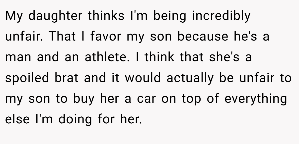 My daughter thinks I'm being incredibly unfair. That I favor my son because he's a man and an athlete. I think that she's a spoiled brat and it would actually be unfair to my son to buy her a car on top of everything else I'm doing for her.