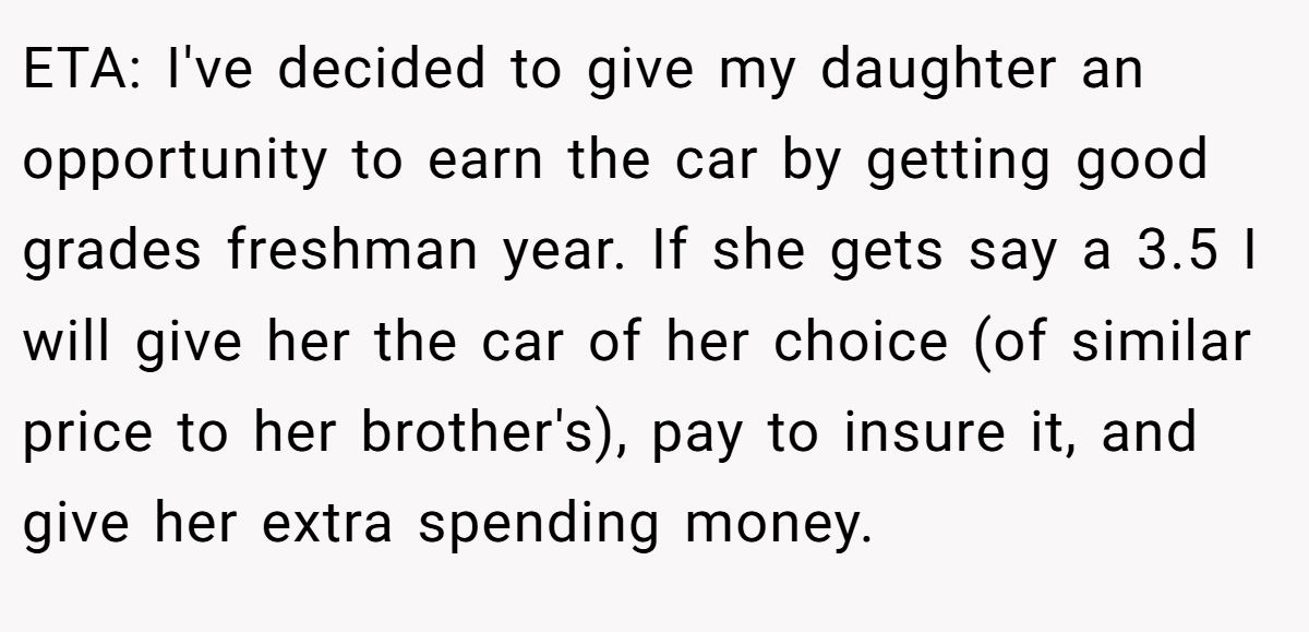 ETA: I've decided to give my daughter an opportunity to earn the car by getting good grades freshman year. If she gets say a 3.5 I will give her the car of her choice (of similar price to her brother's), pay to insure it, and give her extra spending money. 