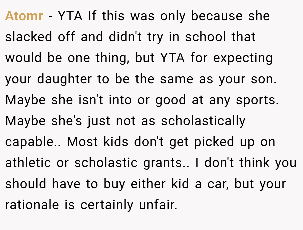 Atomr - YTA If this was only because she slacked off and didn't try in school that would be one thing, but YTA for expecting your daughter to be the same as your son. Maybe she isn't into or good at any sports. Maybe she's just not as scholastically capable.. Most kids don't get picked up on athletic or scholastic grants.. I don't think you should have to buy either kid a car, but your rationale is certainly unfair.