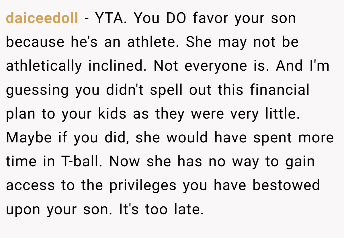 daiceedoll - YTA. You DO favor your son because he's an athlete. She may not be athletically inclined. Not everyone is. And I'm guessing you didn't spell out this financial plan to your kids as they were very little. Maybe if you did, she would have spent more time in T-ball. Now she has no way to gain access to the privileges you have bestowed upon your son. It's too late.
