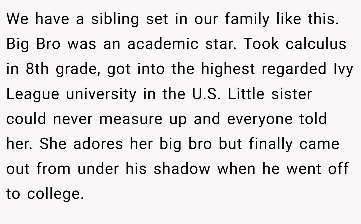 We have a sibling set in our family like this. Big Bro was an academic star. Took calculus in 8th grade, got into the highest regarded Ivy League university in the U.S. Little sister could never measure up and everyone told her. She adores her big bro but finally came out from under his shadow when he went off to college.