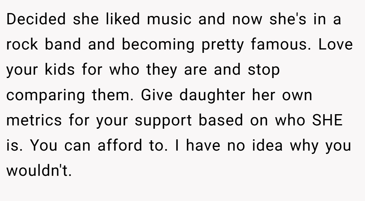 Decided she liked music and now she's in a rock band and becoming pretty famous. Love your kids for who they are and stop comparing them. Give daughter her own metrics for your support based on who SHE is. You can afford to. I have no idea why you wouldn't.