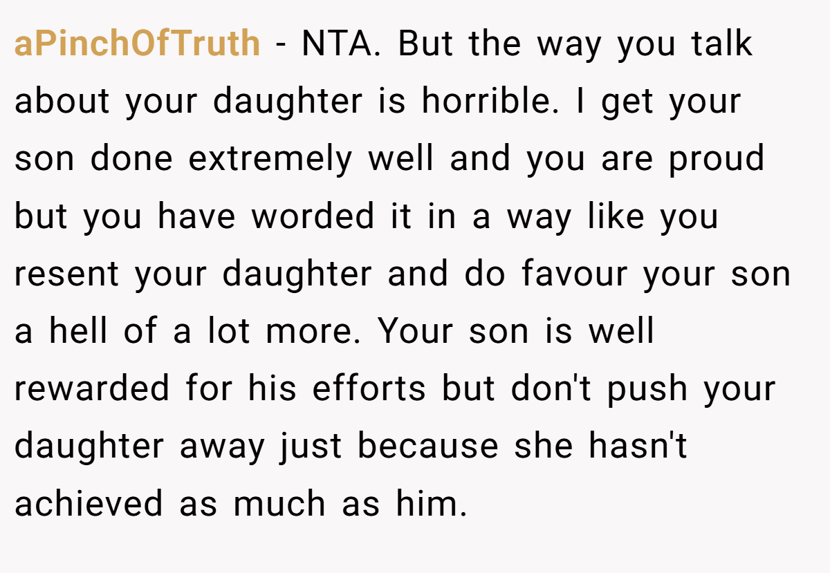 aPinchOfTruth - NTA. But the way you talk about your daughter is horrible. I get your son done extremely well and you are proud but you have worded it in a way like you resent your daughter and do favour your son a hell of a lot more. Your son is well rewarded for his efforts but don't push your daughter away just because she hasn't achieved as much as him.