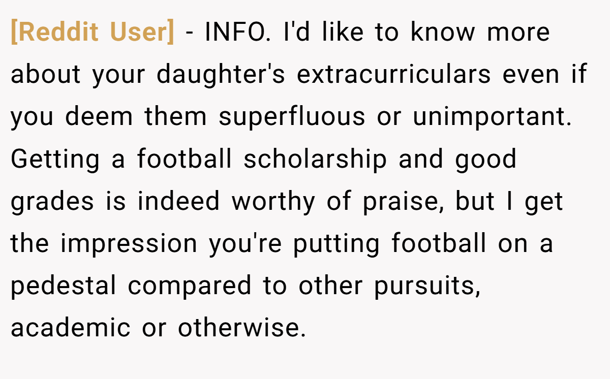 [Reddit User] - INFO. I'd like to know more about your daughter's extracurriculars even if you deem them superfluous or unimportant. Getting a football scholarship and good grades is indeed worthy of praise, but I get the impression you're putting football on a pedestal compared to other pursuits, academic or otherwise.