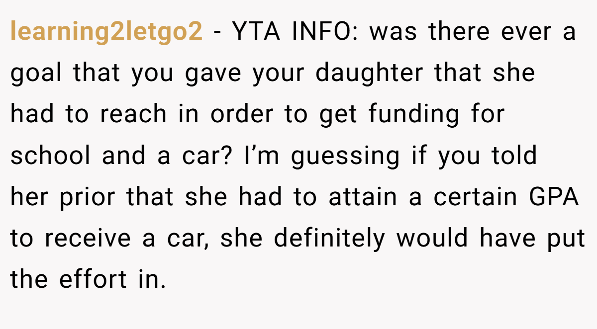 learning2letgo2 - YTA INFO: was there ever a goal that you gave your daughter that she had to reach in order to get funding for school and a car? I’m guessing if you told her prior that she had to attain a certain GPA to receive a car, she definitely would have put the effort in.