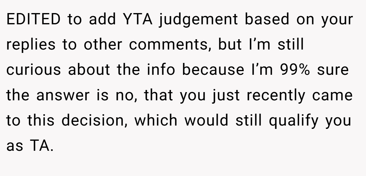 EDITED to add YTA judgement based on your replies to other comments, but I’m still curious about the info because I’m 99% sure the answer is no, that you just recently came to this decision, which would still qualify you as TA.