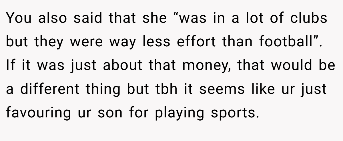 You also said that she “was in a lot of clubs but they were way less effort than football”. If it was just about that money, that would be a different thing but tbh it seems like ur just favouring ur son for playing sports.