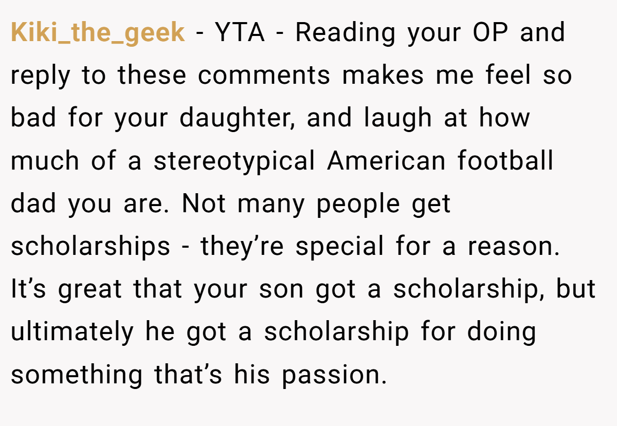 Kiki_the_geek - YTA - Reading your OP and reply to these comments makes me feel so bad for your daughter, and laugh at how much of a stereotypical American football dad you are. Not many people get scholarships - they’re special for a reason. It’s great that your son got a scholarship, but ultimately he got a scholarship for doing something that’s his passion.