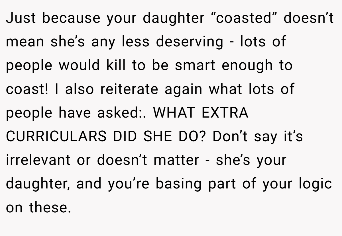 Just because your daughter “coasted” doesn’t mean she’s any less deserving - lots of people would kill to be smart enough to coast! I also reiterate again what lots of people have asked:. WHAT EXTRA CURRICULARS DID SHE DO? Don’t say it’s irrelevant or doesn’t matter - she’s your daughter, and you’re basing part of your logic on these.