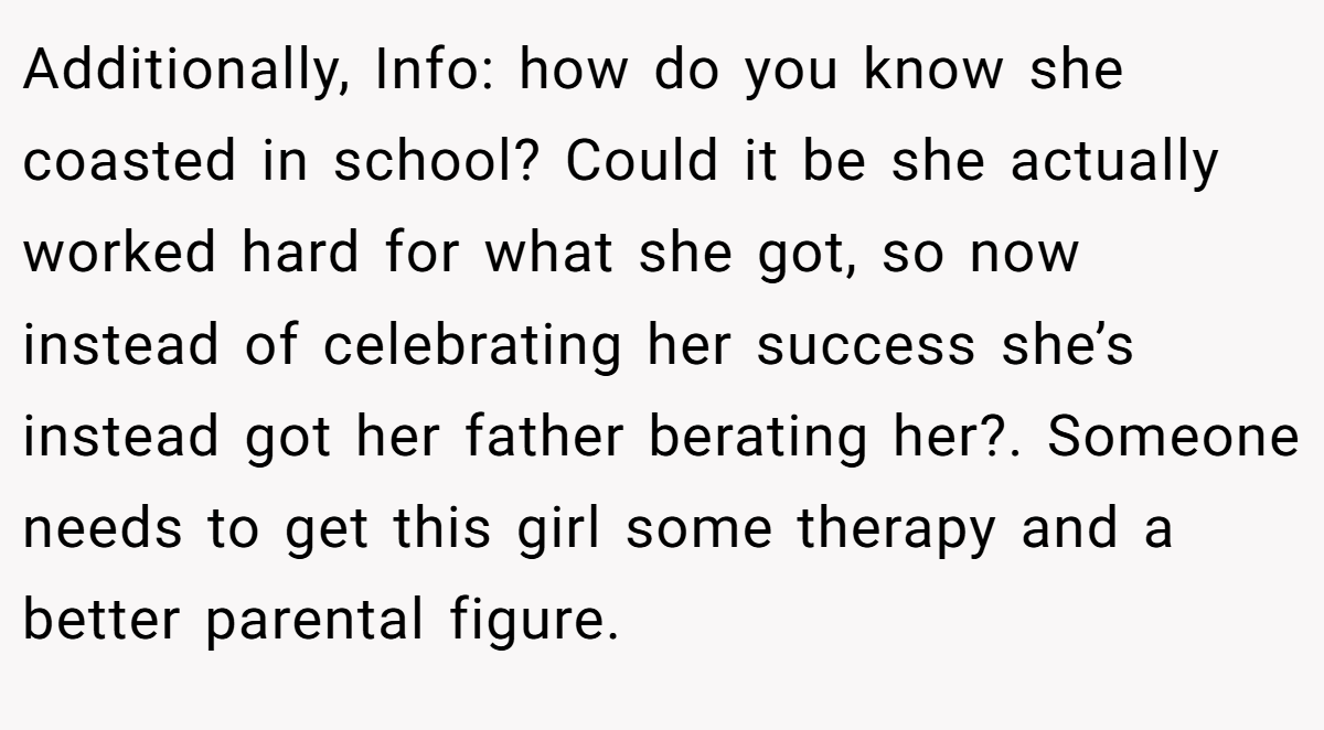 Additionally, Info: how do you know she coasted in school? Could it be she actually worked hard for what she got, so now instead of celebrating her success she’s instead got her father berating her?. Someone needs to get this girl some therapy and a better parental figure.