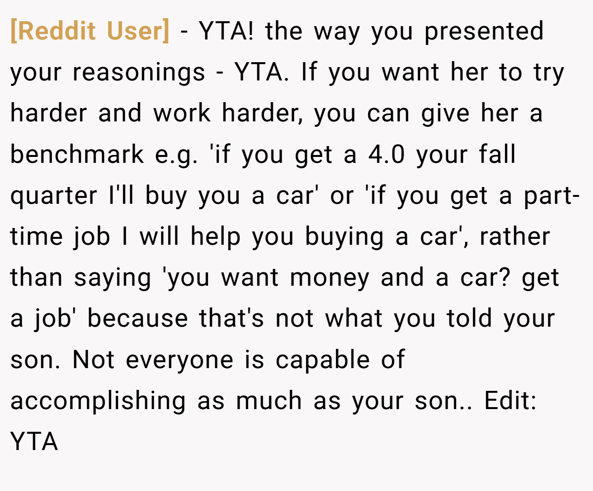 [Reddit User] - YTA! the way you presented your reasonings - YTA. If you want her to try harder and work harder, you can give her a benchmark e.g. 'if you get a 4.0 your fall quarter I'll buy you a car' or 'if you get a part-time job I will help you buying a car', rather than saying 'you want money and a car? get a job' because that's not what you told your son. Not everyone is capable of accomplishing as much as your son.. Edit: YTA