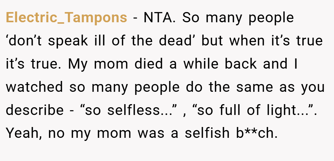 Electric_Tampons − NTA. So many people ‘don’t speak ill of the dead’ but when it’s true it’s true. My mom died a while back and I watched so many people do the same as you describe - “so selfless...” , “so full of light...”. Yeah, no my mom was a selfish b**ch.