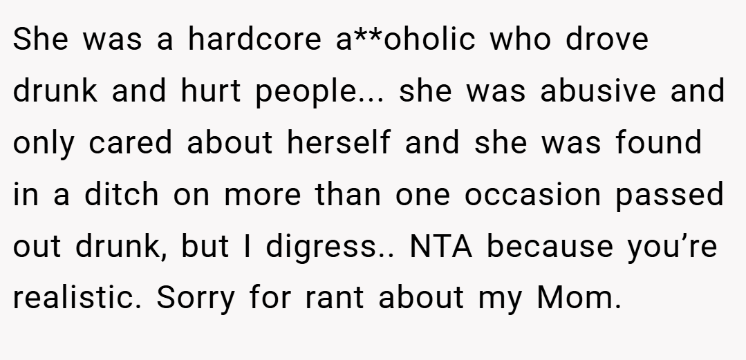 She was a hardcore a**oholic who drove drunk and hurt people... she was abusive and only cared about herself and she was found in a ditch on more than one occasion passed out drunk, but I digress.. NTA because you’re realistic. Sorry for rant about my Mom.