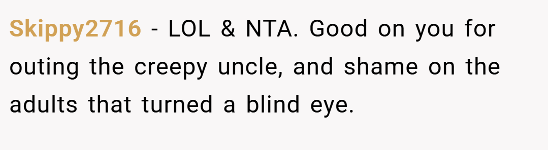 Skippy2716 − LOL & NTA. Good on you for outing the creepy uncle, and shame on the adults that turned a blind eye.