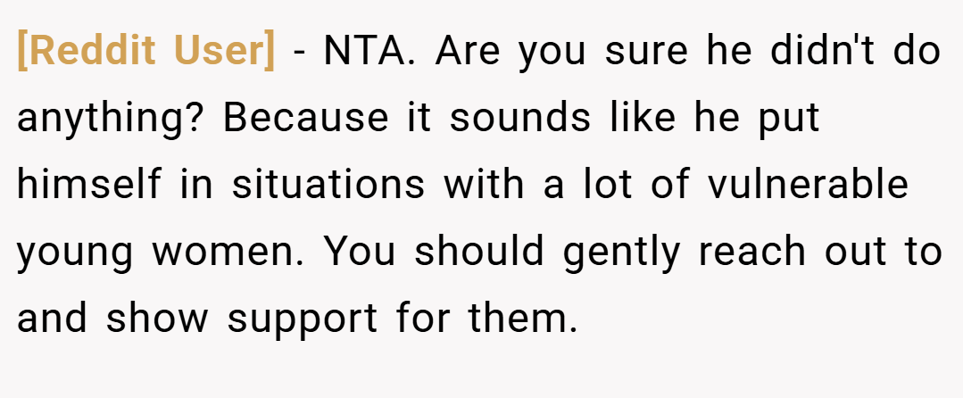 [Reddit User] − NTA. Are you sure he didn't do anything? Because it sounds like he put himself in situations with a lot of vulnerable young women. You should gently reach out to and show support for them.
