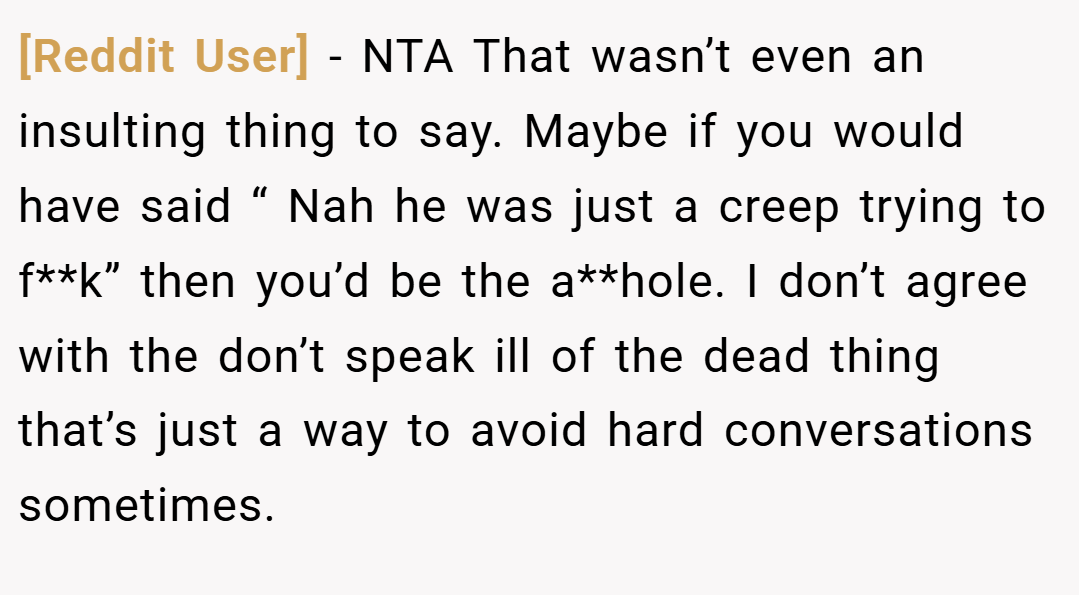 [Reddit User] − NTA That wasn’t even an insulting thing to say. Maybe if you would have said “ Nah he was just a creep trying to f**k” then you’d be the a**hole. I don’t agree with the don’t speak ill of the dead thing that’s just a way to avoid hard conversations sometimes.