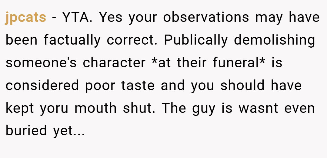 jpcats − YTA. Yes your observations may have been factually correct. Publically demolishing someone's character *at their funeral* is considered poor taste and you should have kept yoru mouth shut. The guy is wasnt even buried yet...