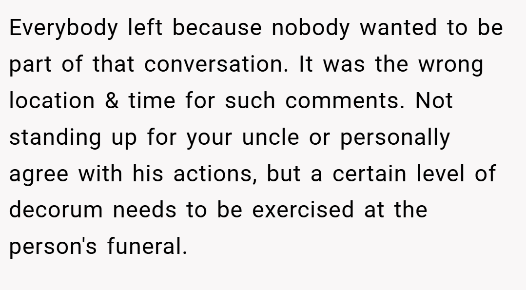 Everybody left because nobody wanted to be part of that conversation. It was the wrong location & time for such comments. Not standing up for your uncle or personally agree with his actions, but a certain level of decorum needs to be exercised at the person's funeral.