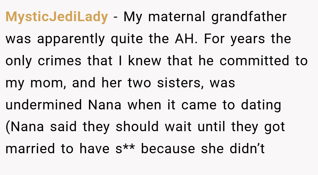 MysticJediLady − My maternal grandfather was apparently quite the AH. For years the only crimes that I knew that he committed to my mom, and her two sisters, was undermined Nana when it came to dating (Nana said they should wait until they got married to have s** because she didn’t