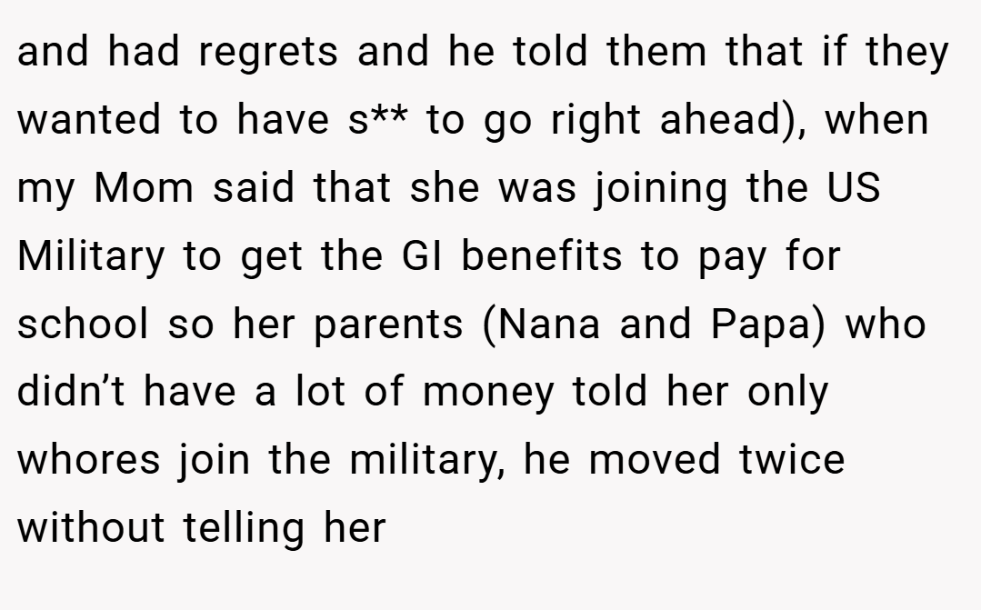 and had regrets and he told them that if they wanted to have s** to go right ahead), when my Mom said that she was joining the US Military to get the GI benefits to pay for school so her parents (Nana and Papa) who didn’t have a lot of money told her only whores join the military, he moved twice without telling her