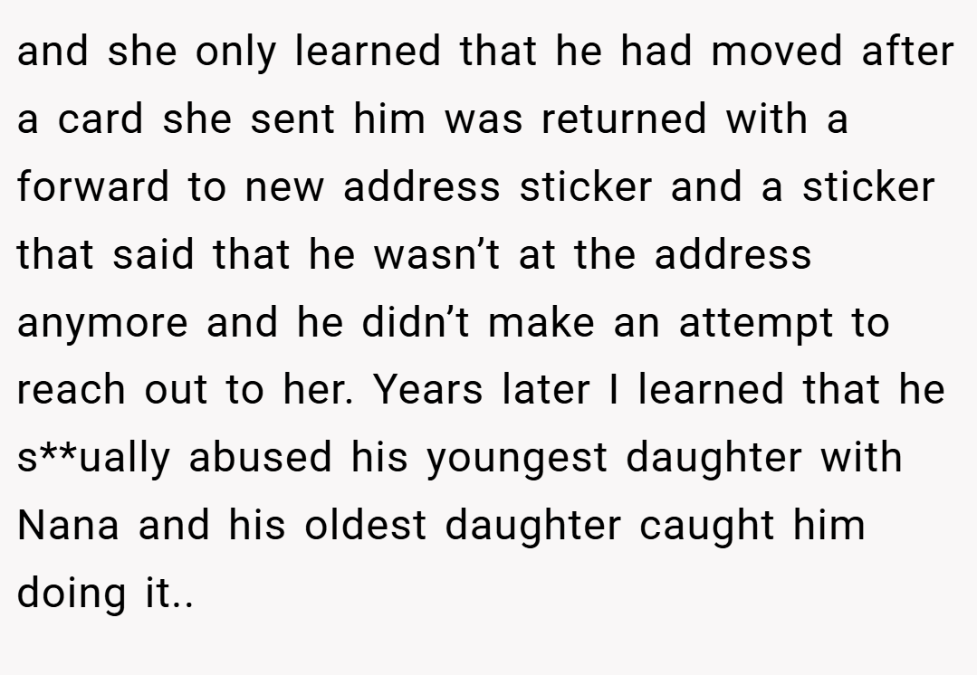 and she only learned that he had moved after a card she sent him was returned with a forward to new address sticker and a sticker that said that he wasn’t at the address anymore and he didn’t make an attempt to reach out to her. Years later I learned that he s**ually abused his youngest daughter with Nana and his oldest daughter caught him doing it..
