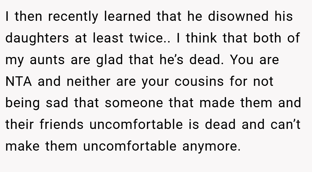 I then recently learned that he disowned his daughters at least twice.. I think that both of my aunts are glad that he’s dead. You are NTA and neither are your cousins for not being sad that someone that made them and their friends uncomfortable is dead and can’t make them uncomfortable anymore.
