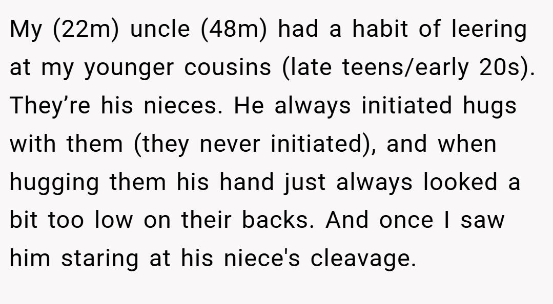 My (22m) uncle (48m) had a habit of leering at my younger cousins (late teens/early 20s). They’re his nieces. He always initiated hugs with them (they never initiated), and when hugging them his hand just always looked a bit too low on their backs. And once I saw him staring at his niece's cleavage.