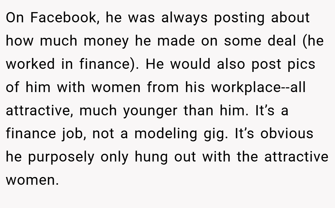 On Facebook, he was always posting about how much money he made on some deal (he worked in finance). He would also post pics of him with women from his workplace--all attractive, much younger than him. It’s a finance job, not a modeling gig. It’s obvious he purposely only hung out with the attractive women.