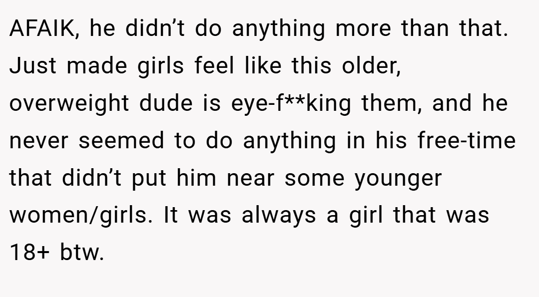 AFAIK, he didn’t do anything more than that. Just made girls feel like this older, overweight dude is eye-f**king them, and he never seemed to do anything in his free-time that didn’t put him near some younger women/girls. It was always a girl that was 18+ btw.