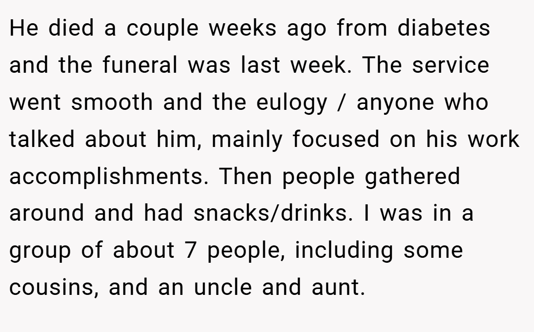 He died a couple weeks ago from diabetes and the funeral was last week. The service went smooth and the eulogy / anyone who talked about him, mainly focused on his work accomplishments. Then people gathered around and had snacks/drinks. I was in a group of about 7 people, including some cousins, and an uncle and aunt.