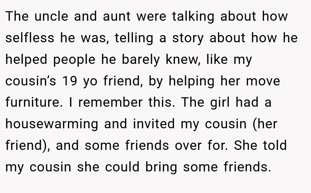 The uncle and aunt were talking about how selfless he was, telling a story about how he helped people he barely knew, like my cousin’s 19 yo friend, by helping her move furniture. I remember this. The girl had a housewarming and invited my cousin (her friend), and some friends over for. She told my cousin she could bring some friends.