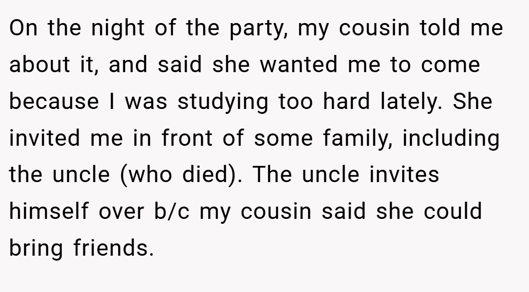 On the night of the party, my cousin told me about it, and said she wanted me to come because I was studying too hard lately. She invited me in front of some family, including the uncle (who died). The uncle invites himself over b/c my cousin said she could bring friends.