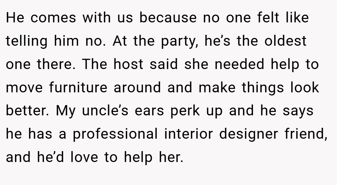 He comes with us because no one felt like telling him no. At the party, he’s the oldest one there. The host said she needed help to move furniture around and make things look better. My uncle’s ears perk up and he says he has a professional interior designer friend, and he’d love to help her.