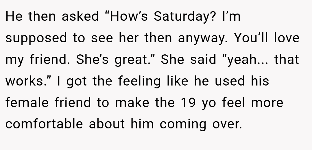 He then asked “How’s Saturday? I’m supposed to see her then anyway. You’ll love my friend. She’s great.” She said “yeah... that works.” I got the feeling like he used his female friend to make the 19 yo feel more comfortable about him coming over.