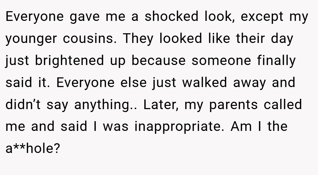 Everyone gave me a shocked look, except my younger cousins. They looked like their day just brightened up because someone finally said it. Everyone else just walked away and didn’t say anything.. Later, my parents called me and said I was inappropriate. Am I the a**hole?