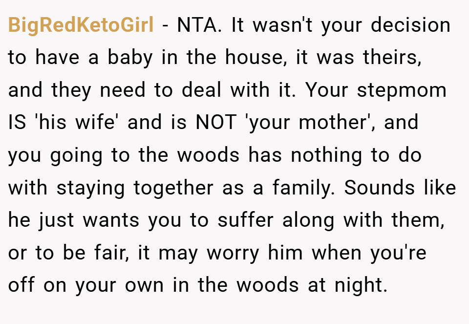 BigRedKetoGirl − NTA. It wasn't your decision to have a baby in the house, it was theirs, and they need to deal with it. Your stepmom IS 'his wife' and is NOT 'your mother', and you going to the woods has nothing to do with staying together as a family. Sounds like he just wants you to suffer along with them, or to be fair, it may worry him when you're off on your own in the woods at night.