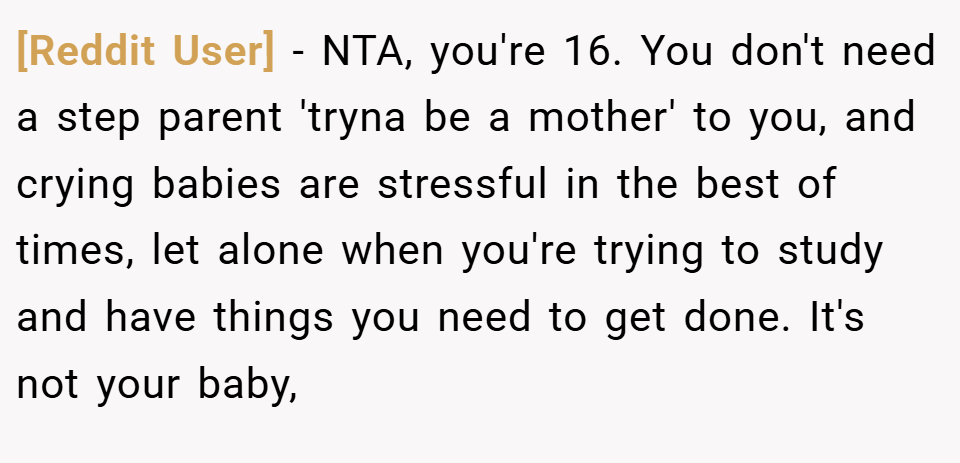 [Reddit User] − NTA, you're 16. You don't need a step parent 'tryna be a mother' to you, and crying babies are stressful in the best of times, let alone when you're trying to study and have things you need to get done. It's not your baby,