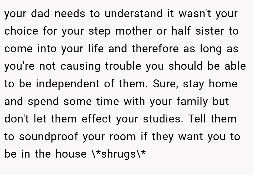 your dad needs to understand it wasn't your choice for your step mother or half sister to come into your life and therefore as long as you're not causing trouble you should be able to be independent of them. Sure, stay home and spend some time with your family but don't let them effect your studies. Tell them to soundproof your room if they want you to be in the house \*shrugs\*