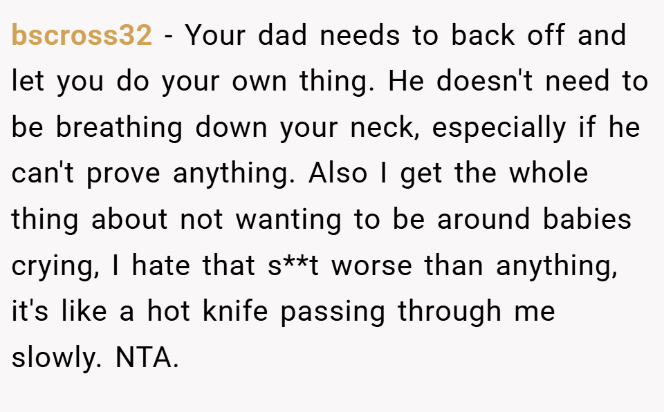 bscross32 − Your dad needs to back off and let you do your own thing. He doesn't need to be breathing down your neck, especially if he can't prove anything. Also I get the whole thing about not wanting to be around babies crying, I hate that s**t worse than anything, it's like a hot knife passing through me slowly. NTA.