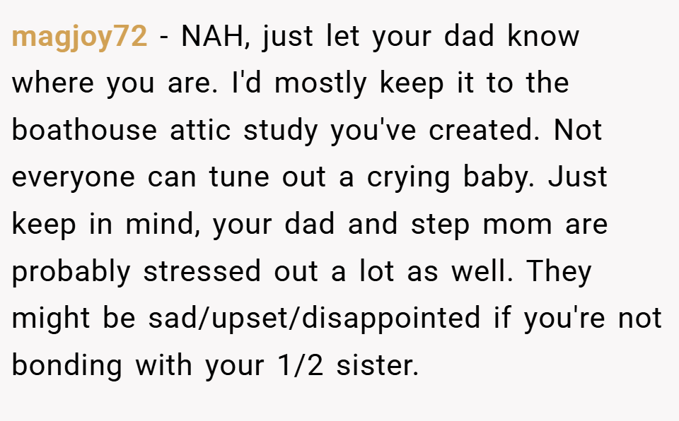 magjoy72 − NAH, just let your dad know where you are. I'd mostly keep it to the boathouse attic study you've created. Not everyone can tune out a crying baby. Just keep in mind, your dad and step mom are probably stressed out a lot as well. They might be sad/upset/disappointed if you're not bonding with your 1/2 sister.